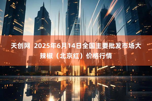 天创网  2025年6月14日全国主要批发市场大辣椒（北京红）价格行情