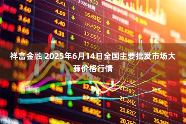 祥富金融 2025年6月14日全国主要批发市场大蒜价格行情
