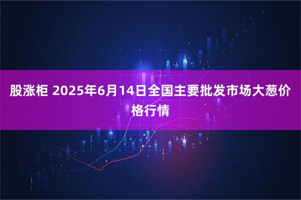 股涨柜 2025年6月14日全国主要批发市场大葱价格行情