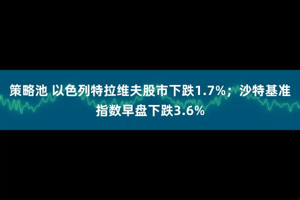 策略池 以色列特拉维夫股市下跌1.7%；沙特基准指数早盘下跌3.6%