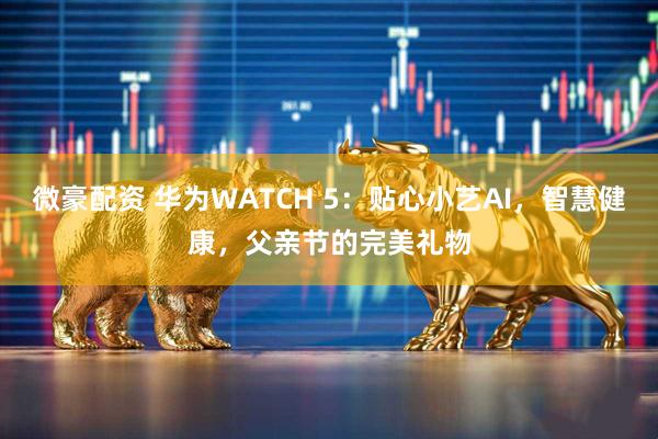 微豪配资 华为WATCH 5：贴心小艺AI，智慧健康，父亲节的完美礼物