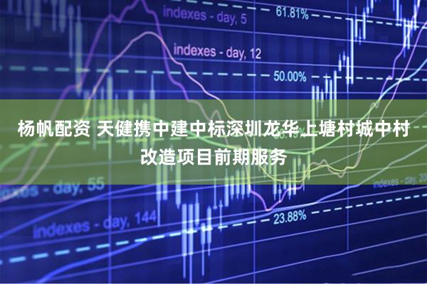 杨帆配资 天健携中建中标深圳龙华上塘村城中村改造项目前期服务