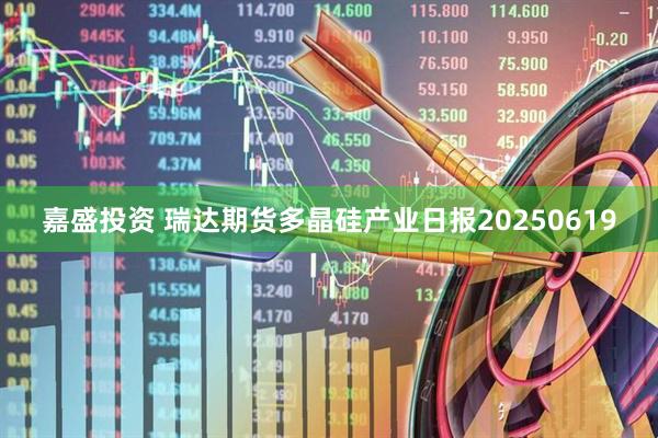 嘉盛投资 瑞达期货多晶硅产业日报20250619