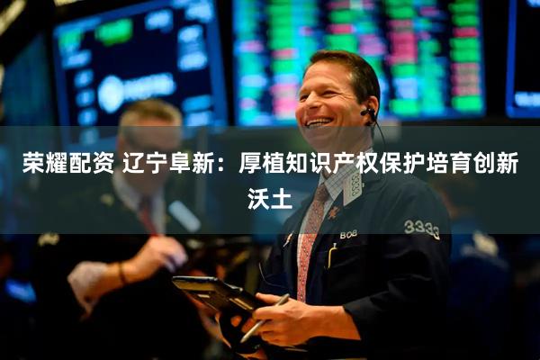 荣耀配资 辽宁阜新：厚植知识产权保护培育创新沃土