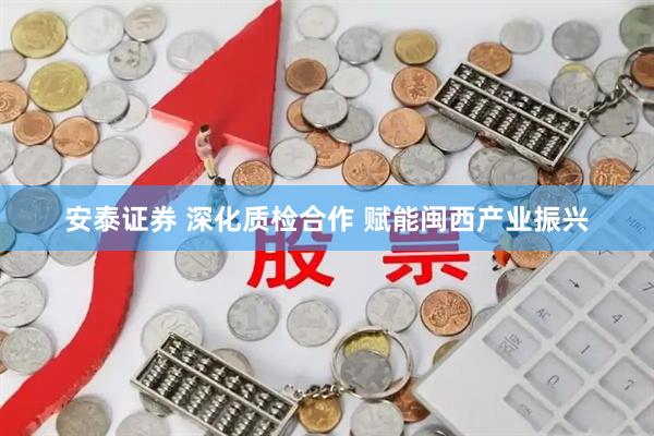安泰证券 深化质检合作 赋能闽西产业振兴