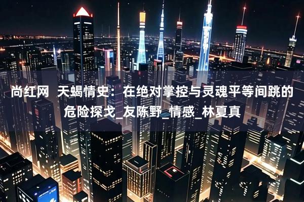 尚红网  天蝎情史：在绝对掌控与灵魂平等间跳的危险探戈_友陈野_情感_林夏真