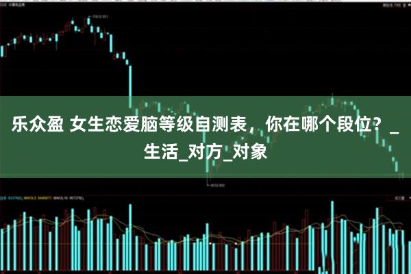 乐众盈 女生恋爱脑等级自测表，你在哪个段位？_生活_对方_对象