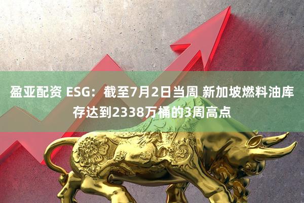 盈亚配资 ESG：截至7月2日当周 新加坡燃料油库存达到2338万桶的3周高点