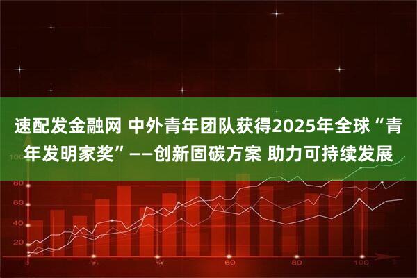 速配发金融网 中外青年团队获得2025年全球“青年发明家奖”——创新固碳方案 助力可持续发展