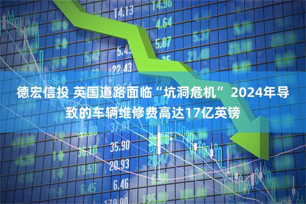 德宏信投 英国道路面临“坑洞危机” 2024年导致的车辆维修费高达17亿英镑