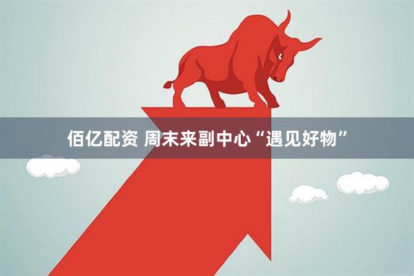 佰亿配资 周末来副中心“遇见好物”