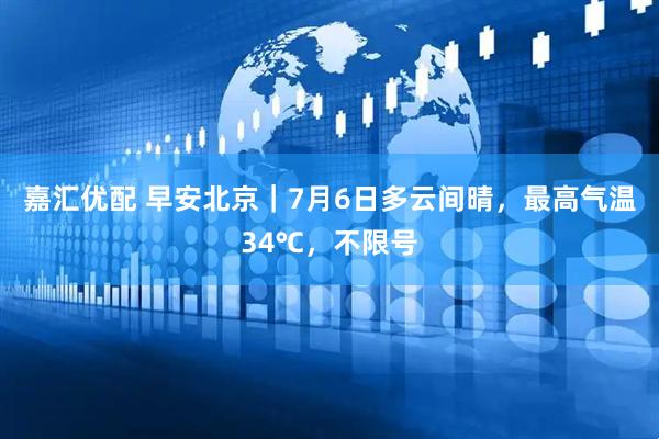 嘉汇优配 早安北京｜7月6日多云间晴，最高气温34℃，不限号