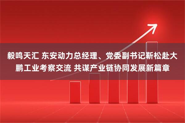 毅鸣天汇 东安动力总经理、党委副书记靳松赴大鹏工业考察交流 共谋产业链协同发展新篇章