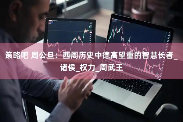 策略吧 周公旦：西周历史中德高望重的智慧长者_诸侯_权力_周武王
