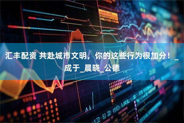 汇丰配资 共赴城市文明，你的这些行为很加分！_成于_晨晓_公德