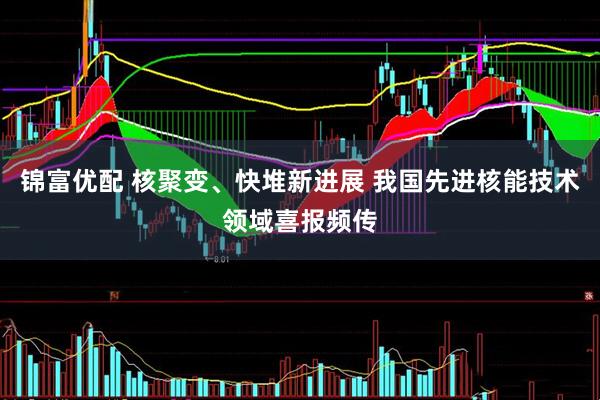 锦富优配 核聚变、快堆新进展 我国先进核能技术领域喜报频传