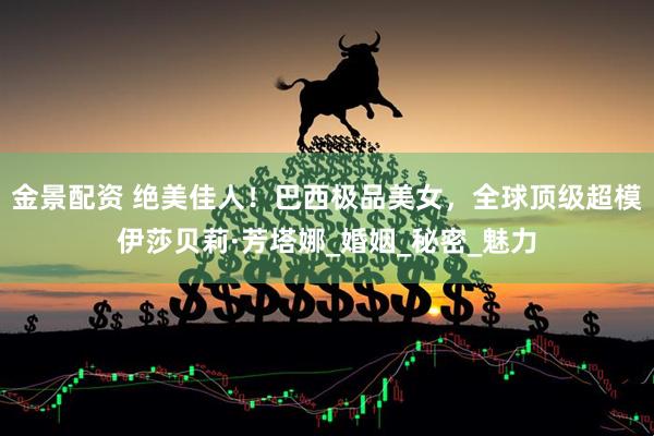 金景配资 绝美佳人！巴西极品美女，全球顶级超模伊莎贝莉·芳塔娜_婚姻_秘密_魅力