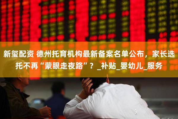 新玺配资 德州托育机构最新备案名单公布，家长选托不再“蒙眼走夜路”？_补贴_婴幼儿_服务