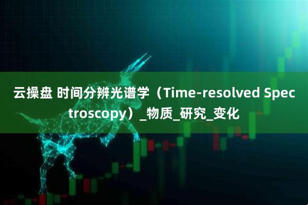云操盘 时间分辨光谱学（Time-resolved Spectroscopy）_物质_研究_变化