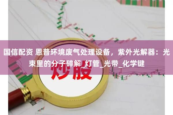 国信配资 恩普环境废气处理设备，紫外光解器：光束里的分子碎解_灯管_光带_化学键