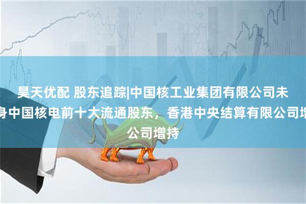 昊天优配 股东追踪|中国核工业集团有限公司未现身中国核电前十大流通股东，香港中央结算有限公司增持
