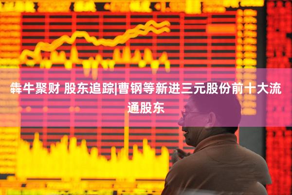 犇牛聚财 股东追踪|曹钢等新进三元股份前十大流通股东