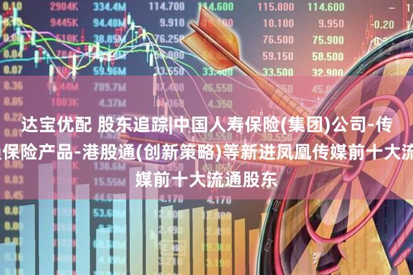 达宝优配 股东追踪|中国人寿保险(集团)公司-传统-普通保险产品-港股通(创新策略)等新进凤凰传媒前十大流通股东