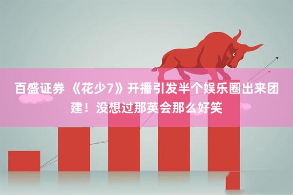 百盛证券 《花少7》开播引发半个娱乐圈出来团建！没想过那英会那么好笑