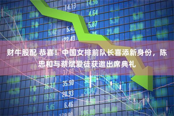 财牛股配 恭喜！中国女排前队长喜添新身份，陈忠和与蔡斌爱徒获邀出席典礼