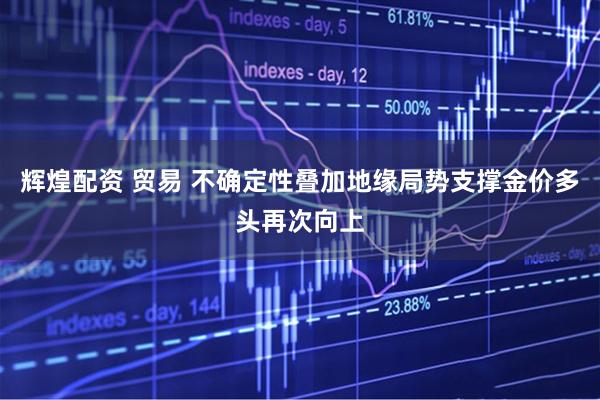 辉煌配资 贸易 不确定性叠加地缘局势支撑金价多头再次向上