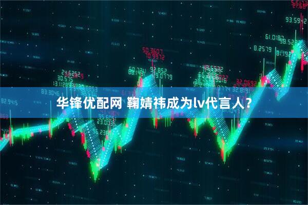 华锋优配网 鞠婧祎成为lv代言人？