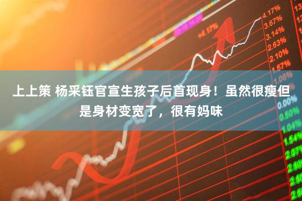 上上策 杨采钰官宣生孩子后首现身！虽然很瘦但是身材变宽了，很有妈味