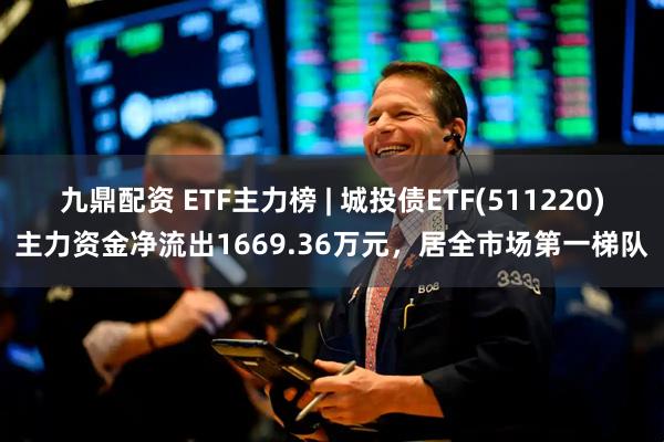 九鼎配资 ETF主力榜 | 城投债ETF(511220)主力资金净流出1669.36万元，居全市场第一梯队