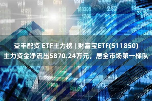 益丰配资 ETF主力榜 | 财富宝ETF(511850)主力资金净流出5870.24万元，居全市场第一梯队