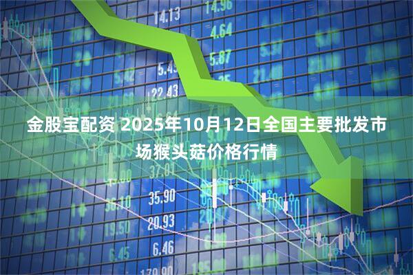 金股宝配资 2025年10月12日全国主要批发市场猴头菇价格行情