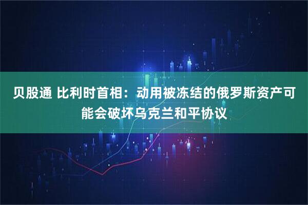 贝股通 比利时首相：动用被冻结的俄罗斯资产可能会破坏乌克兰和平协议