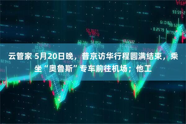 云管家 5月20日晚，普京访华行程圆满结束，乘坐“奥鲁斯”专车前往机场；他工